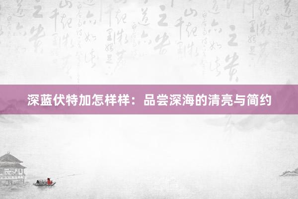 深蓝伏特加怎样样：品尝深海的清亮与简约