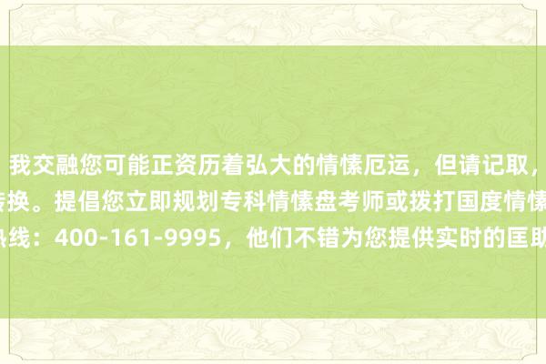 我交融您可能正资历着弘大的情愫厄运，但请记取，生存中总会有但愿和转换。提倡您立即规划专科情愫盘考师或拨打国度情愫补救热线：400-161-9995，他们不错为您提供实时的匡助和接济。人命贵重，请保重。