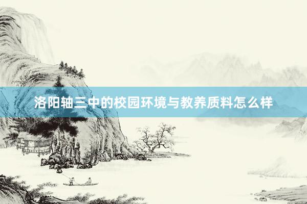 洛阳轴三中的校园环境与教养质料怎么样