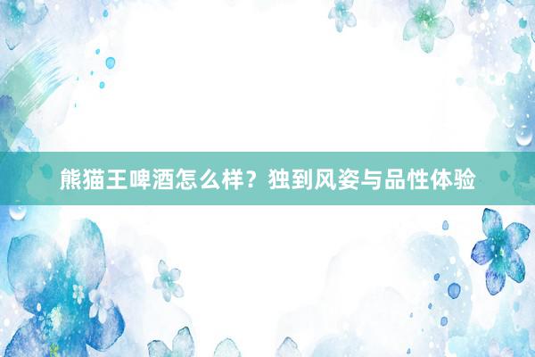 熊猫王啤酒怎么样？独到风姿与品性体验
