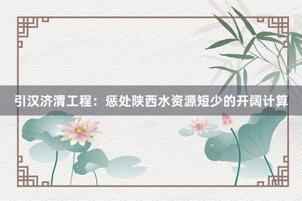 引汉济渭工程：惩处陕西水资源短少的开阔计算