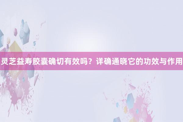 灵芝益寿胶囊确切有效吗？详确通晓它的功效与作用