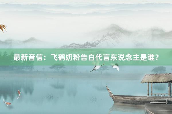 最新音信：飞鹤奶粉告白代言东说念主是谁？