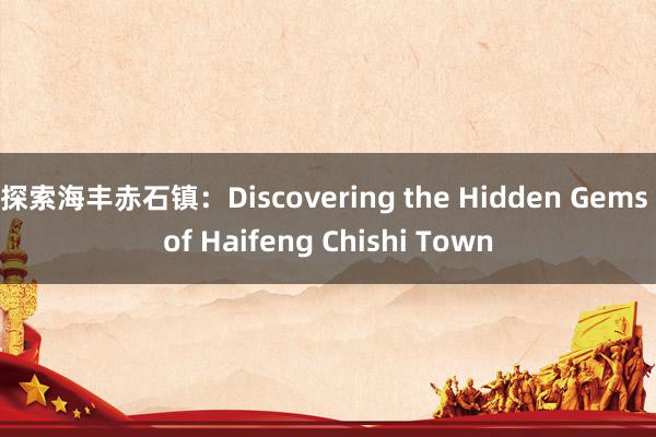 探索海丰赤石镇：Discovering the Hidden Gems of Haifeng Chishi Town