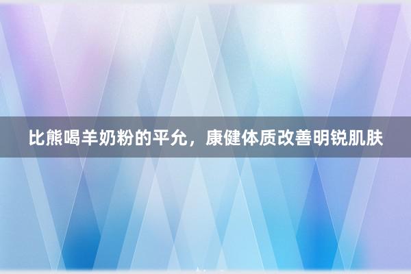 比熊喝羊奶粉的平允，康健体质改善明锐肌肤