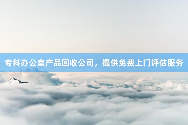 专科办公室产品回收公司，提供免费上门评估服务