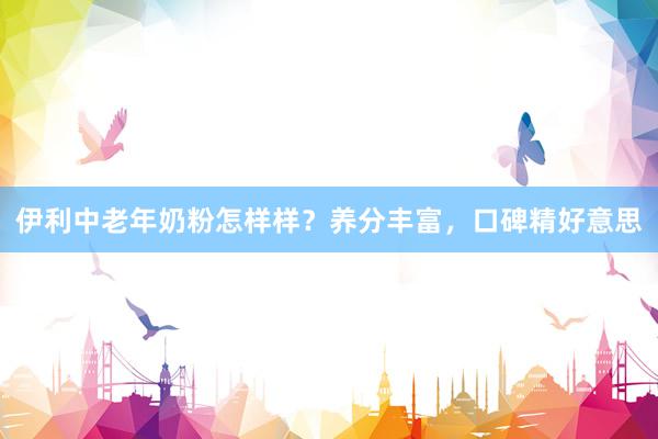 伊利中老年奶粉怎样样？养分丰富，口碑精好意思