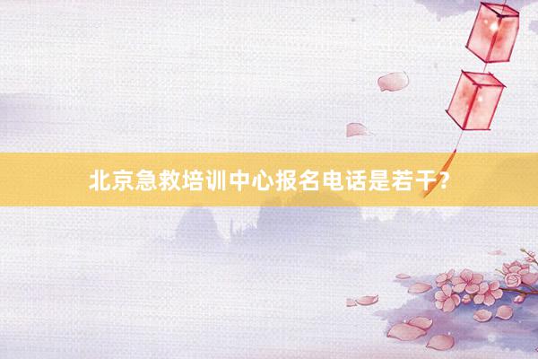 北京急救培训中心报名电话是若干？