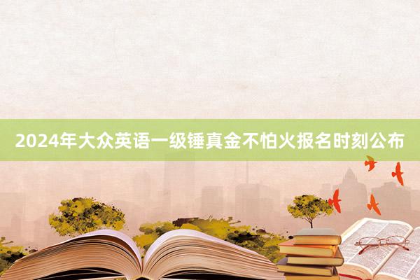 2024年大众英语一级锤真金不怕火报名时刻公布